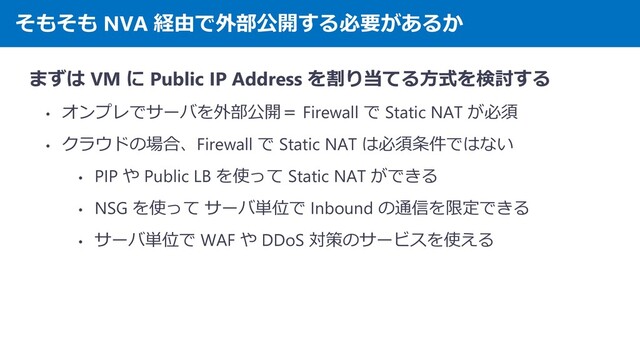 そもそも NVA 経由で外部公開する必要があるか
まずは VM に Public IP Address を割り当てる方式を検討する
• オンプレでサーバを外部公開＝ Firewall で Static NAT が必須
• クラウドの場合、Firewall で Static NAT は必須条件ではない
• PIP や Public LB を使って Static NAT ができる
• NSG を使って サーバ単位で Inbound の通信を限定できる
• サーバ単位で WAF や DDoS 対策のサービスを使える
