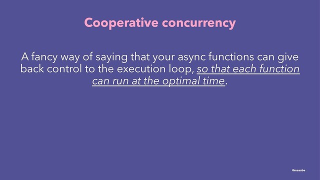 Cooperative concurrency
A fancy way of saying that your async functions can give
back control to the execution loop, so that each function
can run at the optimal time.
@maaube
