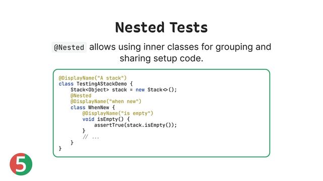 5
Nested Tests
@Nested
allows using inner classes for grouping and
sharing setup code.
@DisplayName("A stack")
class TestingAStackDemo {
Stack stack = new Stack<>();
@Nested
@DisplayName("when new")
class WhenNew {
@DisplayName("is empty")
void isEmpty() {
assertTrue(stack.isEmpty());
}
// ...
}
}
