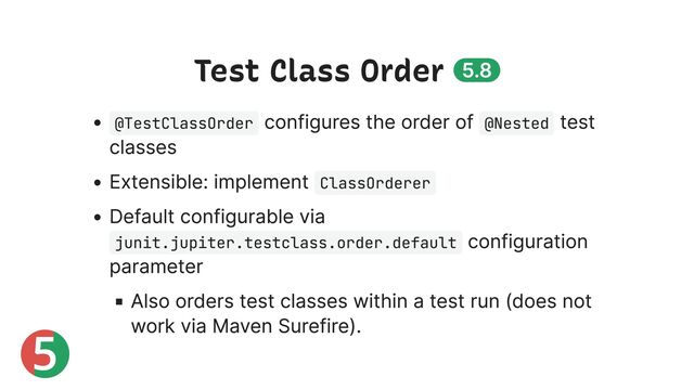 5
Test Class Order 5.8
@TestClassOrder
configures the order of @Nested
test
classes
Extensible: implement ClassOrderer
Default configurable via
junit.jupiter.testclass.order.default
configuration
parameter
Also orders test classes within a test run (does not
work via Maven Surefire).

