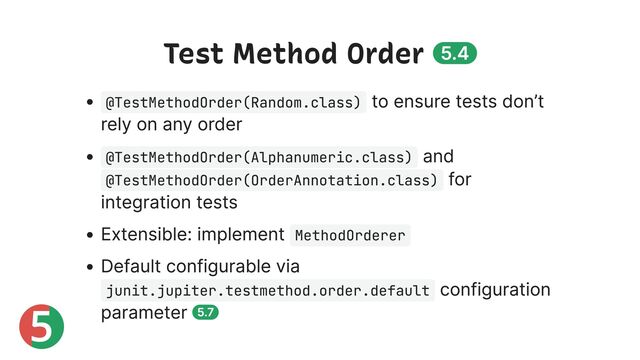 5
Test Method Order 5.4
@TestMethodOrder(Random.class)
to ensure tests don’t
rely on any order
@TestMethodOrder(Alphanumeric.class)
and
@TestMethodOrder(OrderAnnotation.class)
for
integration tests
Extensible: implement MethodOrderer
Default configurable via
junit.jupiter.testmethod.order.default
configuration
parameter 5.7
