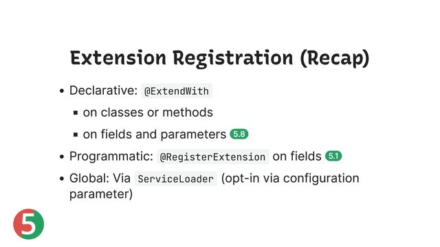 5
Extension Registration (Recap)
Declarative: @ExtendWith
on classes or methods
on fields and parameters 5.8
Programmatic: @RegisterExtension
on fields 5.1
Global: Via ServiceLoader
(opt-in via configuration
parameter)
