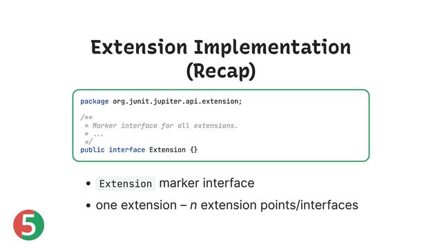 5
Extension Implementation
(Recap)
Extension
marker interface
one extension – n extension points/interfaces
package org.junit.jupiter.api.extension;
/**
* Marker interface for all extensions.
* ...
*/
public interface Extension {}
