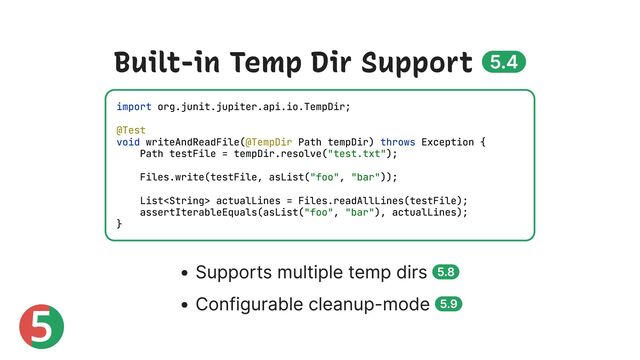 5
Built-in Temp Dir Support 5.4
Supports multiple temp dirs 5.8
Configurable cleanup-mode 5.9
import org.junit.jupiter.api.io.TempDir;
@Test
void writeAndReadFile(@TempDir Path tempDir) throws Exception {
Path testFile = tempDir.resolve("test.txt");
Files.write(testFile, asList("foo", "bar"));
List actualLines = Files.readAllLines(testFile);
assertIterableEquals(asList("foo", "bar"), actualLines);
}
