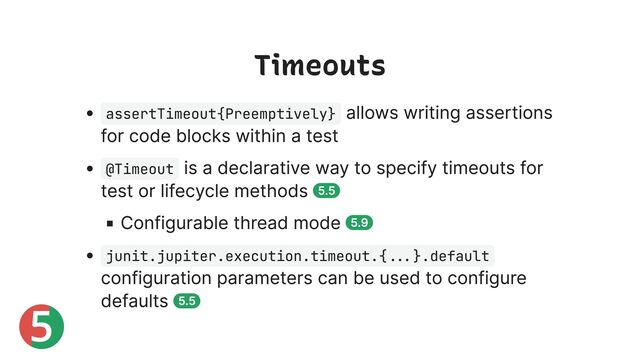 5
Timeouts
assertTimeout{Preemptively}
allows writing assertions
for code blocks within a test
@Timeout
is a declarative way to specify timeouts for
test or lifecycle methods 5.5
Configurable thread mode 5.9
junit.jupiter.execution.timeout.{...}.default
configuration parameters can be used to configure
defaults 5.5
