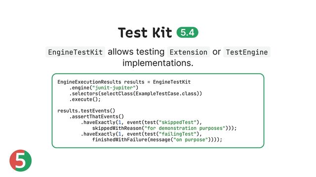 5
Test Kit 5.4
EngineTestKit
allows testing Extension
or TestEngine
implementations.
EngineExecutionResults results = EngineTestKit
.engine("junit-jupiter")
.selectors(selectClass(ExampleTestCase.class))
.execute();
results.testEvents()
.assertThatEvents()
.haveExactly(1, event(test("skippedTest"),
skippedWithReason("for demonstration purposes")));
.haveExactly(1, event(test("failingTest"),
finishedWithFailure(message("on purpose"))));
