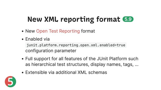 5
New XML reporting format 5.9
New format
Enabled via
junit.platform.reporting.open.xml.enabled=true
configuration parameter
Full support for all features of the JUnit Platform such
as hierarchical test structures, display names, tags, …
Extensible via additional XML schemas
Open Test Reporting
