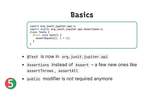 5
Basics
@Test
is now in org.junit.jupiter.api
Assertions
instead of Assert
– a few new ones like
assertThrows
, assertAll
public
modifier is not required anymore
import org.junit.jupiter.api.*;
import static org.junit.jupiter.api.Assertions.*;
class Tests {
@Test void test() {
assertEquals(2, 1 + 1);
}
}
