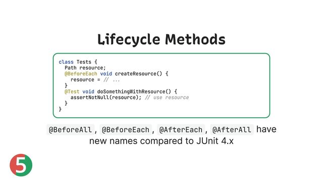 5
Lifecycle Methods
@BeforeAll
, @BeforeEach
, @AfterEach
, @AfterAll
have
new names compared to JUnit 4.x
class Tests {
Path resource;
@BeforeEach void createResource() {
resource = // ...
}
@Test void doSomethingWithResource() {
assertNotNull(resource); // use resource
}
}
