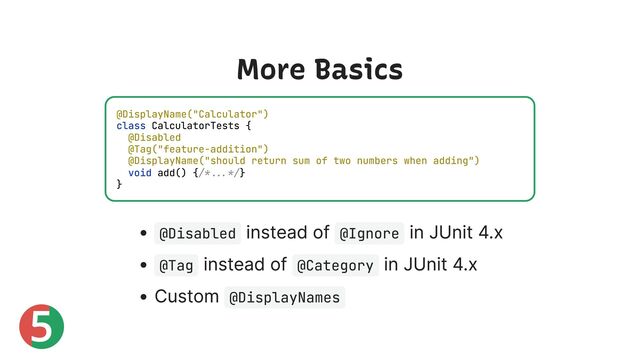 5
More Basics
@Disabled
instead of @Ignore
in JUnit 4.x
@Tag
instead of @Category
in JUnit 4.x
Custom @DisplayNames
@DisplayName("Calculator")
class CalculatorTests {
@Disabled
@Tag("feature-addition")
@DisplayName("should return sum of two numbers when adding")
void add() {/*...*/}
}
