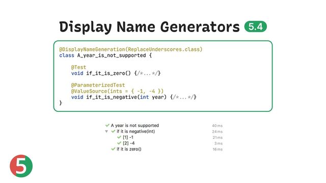 5
Display Name Generators 5.4
@DisplayNameGeneration(ReplaceUnderscores.class)
class A_year_is_not_supported {
@Test
void if_it_is_zero() {/*...*/}
@ParameterizedTest
@ValueSource(ints = { -1, -4 })
void if_it_is_negative(int year) {/*...*/}
}
