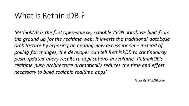 What is RethinkDB ?
‘RethinkDB is the first open-source, scalable JSON database built from
the ground up for the realtime web. It inverts the traditional database
architecture by exposing an exciting new access model – instead of
polling for changes, the developer can tell RethinkDB to continuously
push updated query results to applications in realtime. RethinkDB’s
realtime push architecture dramatically reduces the time and effort
necessary to build scalable realtime apps’
From RethinkDB.com
