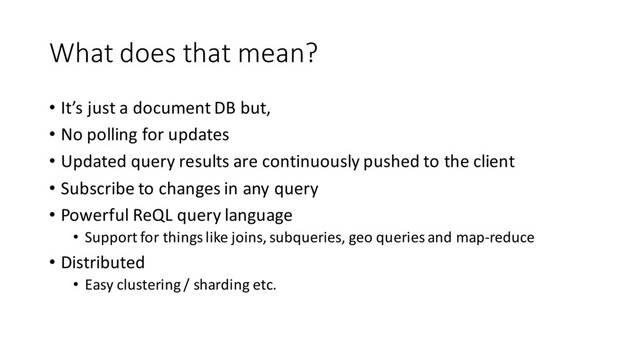 What does that mean?
• It’s just a document DB but,
• No polling for updates
• Updated query results are continuously pushed to the client
• Subscribe to changes in any query
• Powerful ReQL query language
• Support for things like joins, subqueries, geo queries and map-reduce
• Distributed
• Easy clustering / sharding etc.
