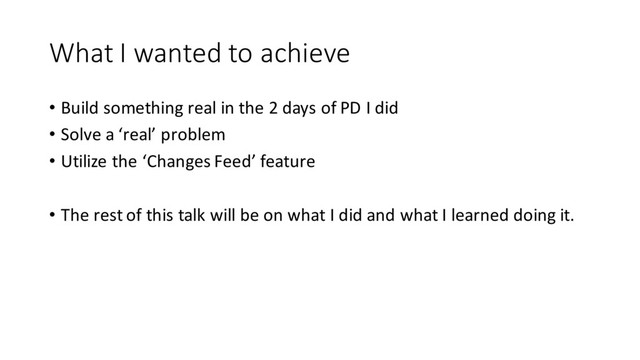 What I wanted to achieve
• Build something real in the 2 days of PD I did
• Solve a ‘real’ problem
• Utilize the ‘Changes Feed’ feature
• The rest of this talk will be on what I did and what I learned doing it.
