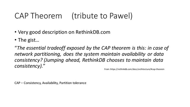 CAP Theorem (tribute to Pawel)
• Very good description on RethinkDB.com
• The gist…
“The essential tradeoff exposed by the CAP theorem is this: in case of
network partitioning, does the system maintain availability or data
consistency? (Jumping ahead, RethinkDB chooses to maintain data
consistency).”
From :https://rethinkdb.com/docs/architecture/#cap-theorem
CAP – Consistency, Availability, Partition tolerance
