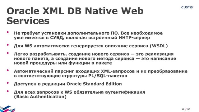 Oracle XML DB Native Web
Services
• Не требует установки дополнительного ПО. Все необходимое
уже имеется в СУБД, включая встроенный HHTP-сервер
• Для WS автоматически генерируется описание сервиса (WSDL)
• Легко разрабатывать, создание нового сервиса — это реализация
нового пакета, а создание нового метода сервиса — это написание
новой процедуры или функции в пакете
• Автоматический парсинг входящих XML-запросов и их преобразование
в соответствующие структуры PL/SQL-пакетов
• Доступен в редакции Oracle Standard Edition
• Для всех запросов к WS обязательна аутентификация
(Basic Authentication)
12 / 56
