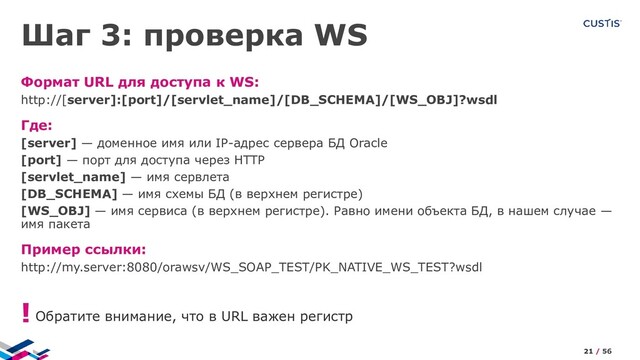 Шаг 3: проверка WS
Формат URL для доступа к WS:
http://[server]:[port]/[servlet_name]/[DB_SCHEMA]/[WS_OBJ]?wsdl
Где:
[server] — доменное имя или IP-адрес сервера БД Oracle
[port] — порт для доступа через HTTP
[servlet_name] — имя сервлета
[DB_SCHEMA] — имя схемы БД (в верхнем регистре)
[WS_OBJ] — имя сервиса (в верхнем регистре). Равно имени объекта БД, в нашем случае —
имя пакета
Пример ссылки:
http://my.server:8080/orawsv/WS_SOAP_TEST/PK_NATIVE_WS_TEST?wsdl
Обратите внимание, что в URL важен регистр
!
21 / 56
