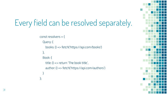 Every field can be resolved separately.
31
const resolvers = {
Query: {
books: () => fetch('https://api.com/books')
},
Book: {
title: () => return ‘The book title’,
author: () => fetch(‘https://api.com/authors’)
}
};
