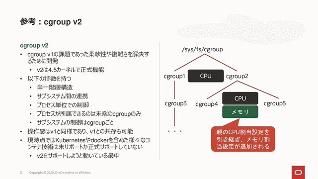 cgroup v2
• cgroup v1の課題であった柔軟性や複雑さを解決す
るために開発
• v2は4.5カーネルで正式機能
• 以下の特徴を持つ
• 単一階層構造
• サブシステム間の連携
• プロセス単位での制御
• プロセスが所属できるのは末端のcgroupのみ
• サブシステムの制御はcgroupごと
• 操作感はv1と同様であり、v1との共存も可能
• 現時点ではKubernetesやdockerを含めた様々なコ
ンテナ技術は未サポートか正式サポートしていない
• v2をサポートしようと動いている最中
参考：cgroup v2
Copyright © 2020, Oracle and/or its affiliates.
12
/sys/fs/cgroup
cgroup1 cgroup2
cgroup3 cgroup5
・・・
CPU
cgroup4
CPU
メモリ
親のCPU割当設定を
引き継ぎ、メモリ割
当設定が追加される
