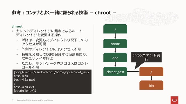 chroot
• カレントディレクトリに起点となるルート
ディレクトリを変更する操作
• 以降は、変更したディレクトリ配下にのみ
アクセスが可能
• 外側のディレクトリにはアクセス不可
• 特権を分離してOSを保護する役割もあり、
セキュリティが向上
• ただし、ネットワークやプロセスはコント
ロール不可
参考：コンテナとよく一緒に語られる技術 − chroot −
Copyright © 2020, Oracle and/or its affiliates.
15
[opc@client ~]$ sudo chroot /home/opc/chroot_test/
bash-4.3#
bash-4.3# pwd
/
bash-4.3# exit
[opc@client ~]$
/
home
opc
chroot_test /
bin
chrootコマンド実
行
