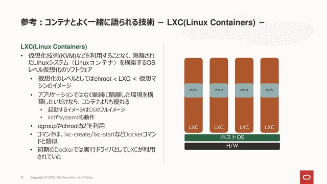 LXC(Linux Containers)
• 仮想化技術(KVM)などを利用することなく、隔離され
たLinuxシステム（Linuxコンテナ）を構築するOS
レベル仮想化のソフトウェア
• 仮想化のレベルとしてはchroot < LXC < 仮想マ
シンのイメージ
• アプリケーションではなく単純に隔離した環境を構
築したいだけなら、コンテナよりも優れる
• 起動するイメージはOSのフルイメージ
• initやsystemdも動作
• cgroupやchrootなどを利用
• コマンドは、lxc-create/lxc-startなどDockerコマン
ドと類似
• 初期のDockerでは実行ドライバとしてLXCが利用
されていた
参考：コンテナとよく一緒に語られる技術 − LXC(Linux Containers) −
Copyright © 2020, Oracle and/or its affiliates.
16
H/W
ホストOS
LXC
アプリ
LXC LXC LXC
アプリ アプリ アプリ
