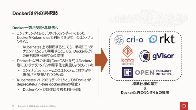 Docker一強から選べる時代へ
• コンテナランタイムのデファクトスタンダードであった
DockerがKubernetesで利用できる唯一のコンテナラ
ンタイム
• Kubernetes上で利用するとしても、単純にコンテ
ナランタイムとして利用するとしても、Docker以外
の選択肢を考慮する必要性
• Docker社以外の企業(CoreOS社など)はDockerと
別にコンテナランタイムの標準化を実施しようとしていた
• コンテナプラットフォームのエコシステムに対する将
来像が不安視されつつあった
• Kubernetes v1.20ではランタイムとしてのDockerが
deprecateに(in-tree dockershimの廃止)
• Dockerイメージ自体は今後も利用可能
Docker以外の選択肢
Copyright © 2020, Oracle and/or its affiliates.
19
標準仕様の策定
＆
Docker以外のランタイムの登場
