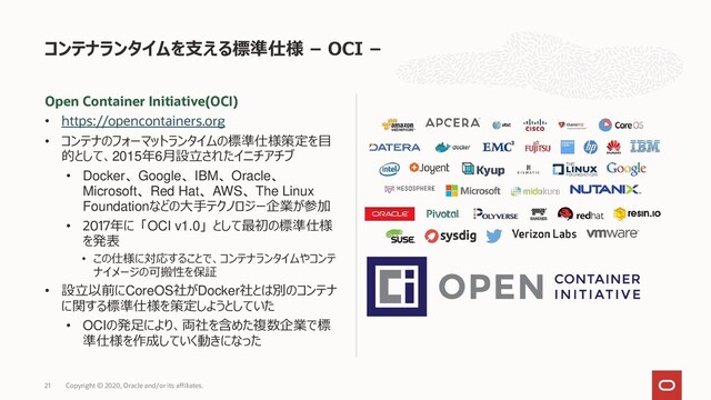 Open Container Initiative(OCI)
• https://opencontainers.org
• コンテナのフォーマットランタイムの標準仕様策定を目
的として、2015年6月設立されたイニチアチブ
• Docker、Google、IBM、Oracle、
Microsoft、Red Hat、AWS、The Linux
Foundationなどの大手テクノロジー企業が参加
• 2017年に「OCI v1.0」として最初の標準仕様
を発表
• この仕様に対応することで、コンテナランタイムやコンテ
ナイメージの可搬性を保証
• 設立以前にCoreOS社がDocker社とは別のコンテナ
に関する標準仕様を策定しようとしていた
• OCIの発足により、両社を含めた複数企業で標
準仕様を作成していく動きになった
コンテナランタイムを支える標準仕様 – OCI –
Copyright © 2020, Oracle and/or its affiliates.
21
