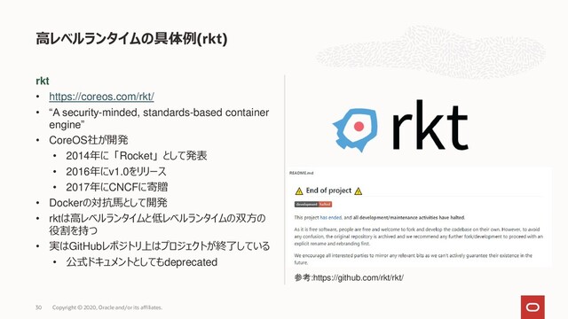 rkt
• https://coreos.com/rkt/
• “A security-minded, standards-based container
engine”
• CoreOS社が開発
• 2014年に「Rocket」として発表
• 2016年にv1.0をリリース
• 2017年にCNCFに寄贈
• Dockerの対抗馬として開発
• rktは高レベルランタイムと低レベルランタイムの双方の
役割を持つ
• 実はGitHubレポジトリ上はプロジェクトが終了している
• 公式ドキュメントとしてもdeprecated
高レベルランタイムの具体例(rkt)
Copyright © 2020, Oracle and/or its affiliates.
30
参考:https://github.com/rkt/rkt/
