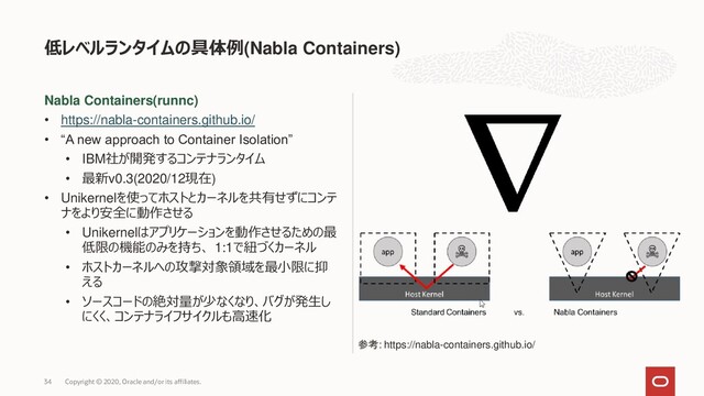 Nabla Containers(runnc)
• https://nabla-containers.github.io/
• “A new approach to Container Isolation”
• IBM社が開発するコンテナランタイム
• 最新v0.3(2020/12現在)
• Unikernelを使ってホストとカーネルを共有せずにコンテ
ナをより安全に動作させる
• Unikernelはアプリケーションを動作させるための最
低限の機能のみを持ち、 1:1で紐づくカーネル
• ホストカーネルへの攻撃対象領域を最小限に抑
える
• ソースコードの絶対量が少なくなり、バグが発生し
にくく、コンテナライフサイクルも高速化
低レベルランタイムの具体例(Nabla Containers)
Copyright © 2020, Oracle and/or its affiliates.
34
参考: https://nabla-containers.github.io/
