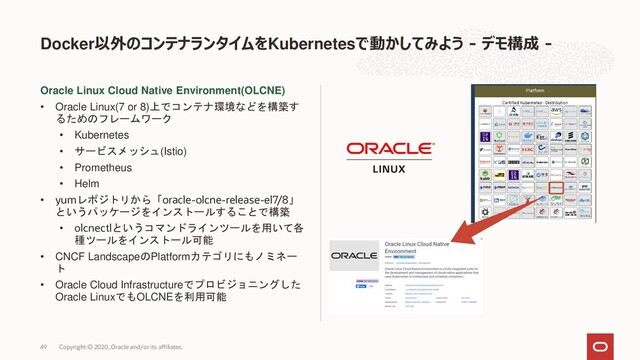 Oracle Linux Cloud Native Environment(OLCNE)
• Oracle Linux(7 or 8)上でコンテナ環境などを構築す
るためのフレームワーク
• Kubernetes
• サービスメッシュ(Istio)
• Prometheus
• Helm
• yumレポジトリから「oracle-olcne-release-el7/8」
というパッケージをインストールすることで構築
• olcnectlというコマンドラインツールを用いて各
種ツールをインストール可能
• CNCF LandscapeのPlatformカテゴリにもノミネー
ト
• Oracle Cloud Infrastructureでプロビジョニングした
Oracle LinuxでもOLCNEを利用可能
Docker以外のコンテナランタイムをKubernetesで動かしてみよう - デモ構成 -
Copyright © 2020, Oracle and/or its affiliates.
49
