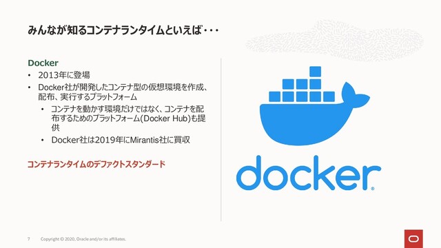 Docker
• 2013年に登場
• Docker社が開発したコンテナ型の仮想環境を作成、
配布、実行するプラットフォーム
• コンテナを動かす環境だけではなく、コンテナを配
布するためのプラットフォーム(Docker Hub)も提
供
• Docker社は2019年にMirantis社に買収
コンテナランタイムのデファクトスタンダード
みんなが知るコンテナランタイムといえば・・・
Copyright © 2020, Oracle and/or its affiliates.
7
