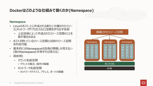 Namespace
• Linuxのホスト上に作成される新たに分離されたリソー
ス(ネットワークやプロセスなど)空間を作り出す技術
• 上記技術によって作成されたリソース空間のことを
指す場合もある
• ホストが持っているリソース空間とは別のリソース空間
を作成可能
• 基本的にはNamespaceは自身の情報しか見えない
(他のNamespaceと共有すれば見える)
• 具体例)
• マウント名前空間
• マウントの集合、操作の隔離
• ネットワーク名前空間
• ネットワークデバイス、アドレス、ポートの隔離
Dockerはどのような仕組みで動くのか(Namespace)
Copyright © 2020, Oracle and/or its affiliates.
8
H/W
ホストOS
Namespace Namespace Namespace
マ
ウ
ン
ト
プ
ロ
セ
ス
ネ
ッ
ト
ワ
ー
ク
マ
ウ
ン
ト
プ
ロ
セ
ス
ネ
ッ
ト
ワ
ー
ク
マ
ウ
ン
ト
プ
ロ
セ
ス
ネ
ッ
ト
ワ
ー
ク
隔離されたリソース空間
