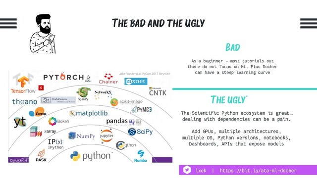 The bad and the ugly
Bad
As a beginner - most tutorials out
there do not focus on ML. Plus Docker
can have a steep learning curve
The Scientific Python ecosystem is great…
dealing with dependencies can be a pain.
Add GPUs, multiple architectures,
multiple OS, Python versions, notebooks,
Dashboards, APIs that expose models
The ugly*
ixek | https:!//bit.ly/ato-ml-docker
