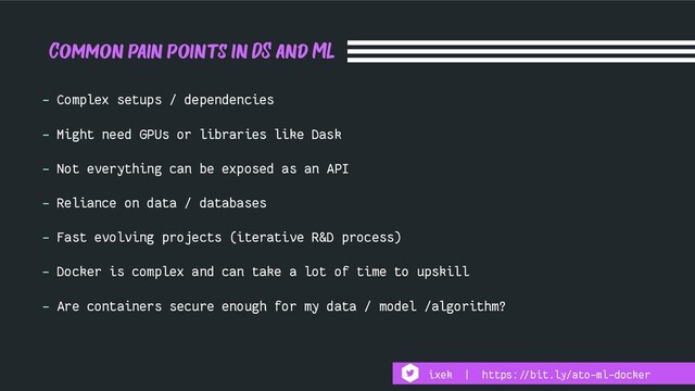 Common pain points in DS and ML
- Complex setups / dependencies
- Might need GPUs or libraries like Dask
- Not everything can be exposed as an API
- Reliance on data / databases
- Fast evolving projects (iterative R&D process)
- Docker is complex and can take a lot of time to upskill
- Are containers secure enough for my data / model /algorithm?
ixek | https:!//bit.ly/ato-ml-docker

