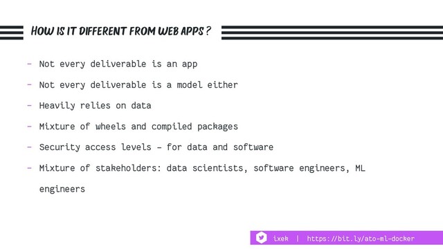 How is it different from web apps ?
- Not every deliverable is an app
- Not every deliverable is a model either
- Heavily relies on data
- Mixture of wheels and compiled packages
- Security access levels - for data and software
- Mixture of stakeholders: data scientists, software engineers, ML
engineers
ixek | https:!//bit.ly/ato-ml-docker
