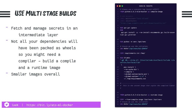 USE Multi stage builds
- Fetch and manage secrets in an
intermediate layer
- Not all your dependencies will
have been packed as wheels
so you might need a
compiler - build a compile
and a runtime image
- Smaller images overall
ixek | https:!//bit.ly/ato-ml-docker
