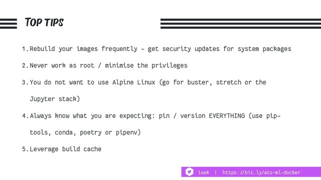 Top tips
1.Rebuild your images frequently - get security updates for system packages
2.Never work as root / minimise the privileges
3.You do not want to use Alpine Linux (go for buster, stretch or the
Jupyter stack)
4.Always know what you are expecting: pin / version EVERYTHING (use pip-
tools, conda, poetry or pipenv)
5.Leverage build cache
ixek | https:!//bit.ly/ato-ml-docker
