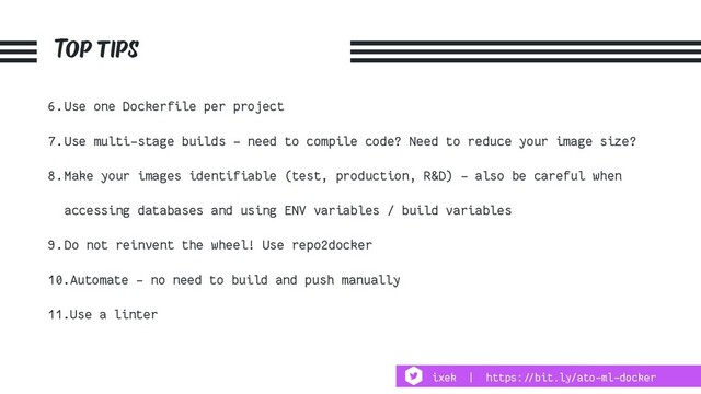 Top tips
6.Use one Dockerfile per project
7.Use multi-stage builds - need to compile code? Need to reduce your image size?
8.Make your images identifiable (test, production, R&D) - also be careful when
accessing databases and using ENV variables / build variables
9.Do not reinvent the wheel! Use repo2docker
10.Automate - no need to build and push manually
11.Use a linter
ixek | https:!//bit.ly/ato-ml-docker
