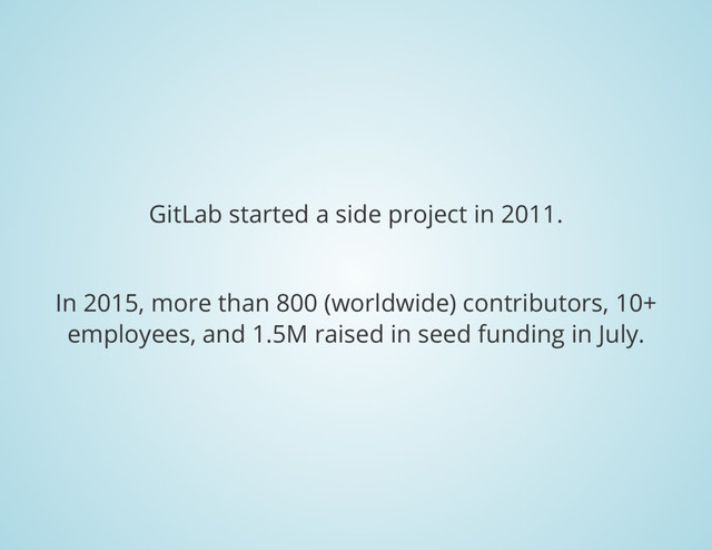 GitLab started a side project in 2011.
In 2015, more than 800 (worldwide) contributors, 10+
employees, and 1.5M raised in seed funding in July.
