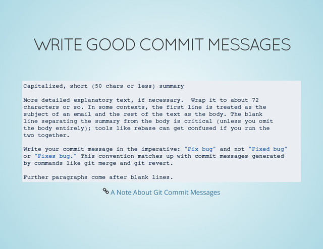 WRITE GOOD COMMIT MESSAGES
Capitalized, short (50 chars or less) summary
More detailed explanatory text, if necessary. Wrap it to about 72
characters or so. In some contexts, the first line is treated as the
subject of an email and the rest of the text as the body. The blank
line separating the summary from the body is critical (unless you omit
the body entirely); tools like rebase can get confused if you run the
two together.
Write your commit message in the imperative: "Fix bug" and not "Fixed bug"
or "Fixes bug." This convention matches up with commit messages generated
by commands like git merge and git revert.
Further paragraphs come after blank lines.
Å A Note About Git Commit Messages
