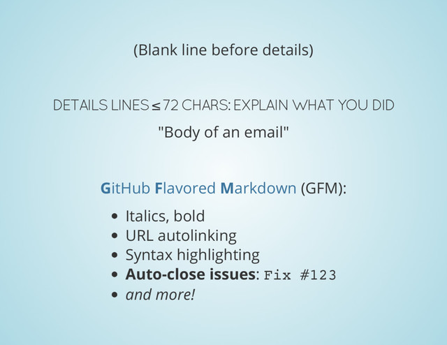 (Blank line before details)
DETAILS LINES ≤ 72 CHARS: EXPLAIN WHAT YOU DID
"Body of an email"
(GFM):
G
itHub
F
lavored
M
arkdown
Italics, bold
URL autolinking
Syntax highlighting
Auto-close issues
: Fix #123
and more!

