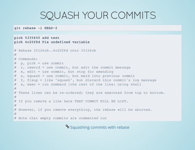 SQUASH YOUR COMMITS
git rebase -i HEAD~2
pick 5335450 add test
pick 4c20f8d Fix undefined variable
# Rebase 35124cb..4c20f8d onto 35124cb
#
# Commands:
# p, pick = use commit
# r, reword = use commit, but edit the commit message
# e, edit = use commit, but stop for amending
# s, squash = use commit, but meld into previous commit
# f, fixup = like "squash", but discard this commit's log message
# x, exec = run command (the rest of the line) using shell
#
# These lines can be re-ordered; they are executed from top to bottom.
#
# If you remove a line here THAT COMMIT WILL BE LOST.
#
# However, if you remove everything, the rebase will be aborted.
#
# Note that empty commits are commented out
Å Squashing commits with rebase
