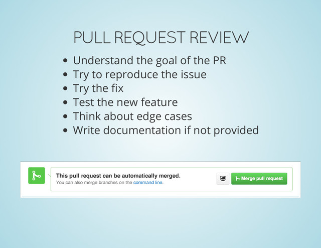 PULL REQUEST REVIEW
Understand the goal of the PR
Try to reproduce the issue
Try the fix
Test the new feature
Think about edge cases
Write documentation if not provided
