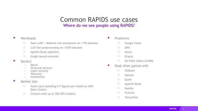 4
Common RAPIDS use cases
▸ Workloads
○ Dask-cuDF + XGBoost risk assessment on >1TB datasets
○ LLM Text preprocessing on >10TB datasets
○ Apache Beam pipelines
○ Graph neural networks
▸ Sectors
○ Retail
○ Financial services
○ Cyber security
○ Telecoms
○ Automotive
▸ Market size
○ Some users spending 6-7 figures per month on GPU
Dask clusters
○ Clusters with up to 100 GPU workers
Where do we see people using RAPIDS?
▸ Platforms
○ Google Cloud
○ AWS
○ Azure
○ Oracle
○ On Prem (often SLURM)
▸ Dask often paired with
○ XGBoost
○ Optuna
○ Spark
○ Apache Beam
○ Numba
○ PyTorch
○ Tensorflow
