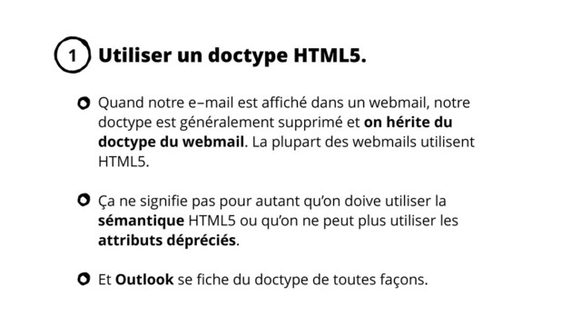 Quand notre e-mail est aﬃché dans un webmail, notre
doctype est généralement supprimé et on hérite du
doctype du webmail. La plupart des webmails utilisent
HTML5.
Ça ne signiﬁe pas pour autant qu’on doive utiliser la
sémantique HTML5 ou qu’on ne peut plus utiliser les
attributs dépréciés.
Et Outlook se ﬁche du doctype de toutes façons.
Utiliser un doctype HTML5.
1
