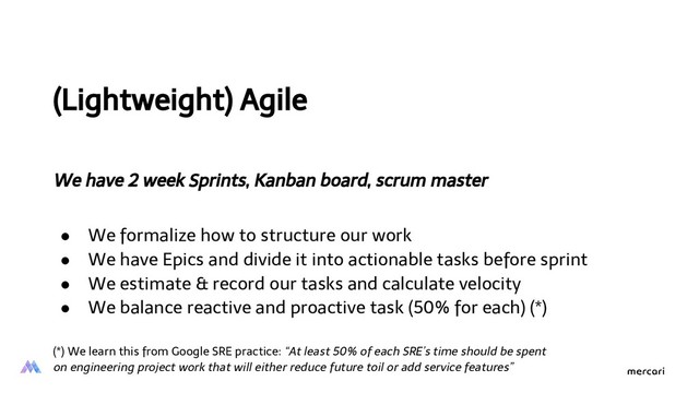 (Lightweight) Agile
We have 2 week Sprints, Kanban board, scrum master
● We formalize how to structure our work
● We have Epics and divide it into actionable tasks before sprint
● We estimate & record our tasks and calculate velocity
● We balance reactive and proactive task (50% for each) (*)
(*) We learn this from Google SRE practice: “At least 50% of each SRE’s time should be spent
on engineering project work that will either reduce future toil or add service features”
