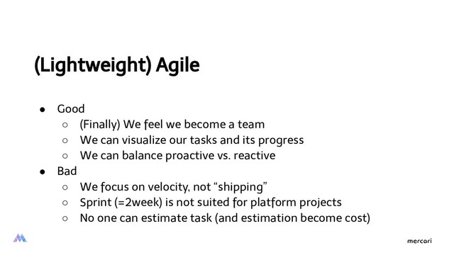 (Lightweight) Agile
● Good
○ (Finally) We feel we become a team
○ We can visualize our tasks and its progress
○ We can balance proactive vs. reactive
● Bad
○ We focus on velocity, not “shipping”
○ Sprint (=2week) is not suited for platform projects
○ No one can estimate task (and estimation become cost)
