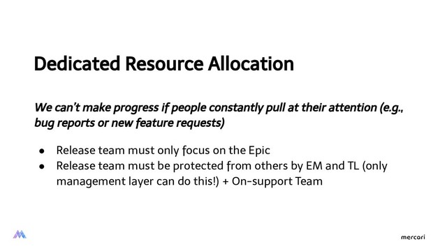 Dedicated Resource Allocation
We can’t make progress if people constantly pull at their attention (e.g.,
bug reports or new feature requests)
● Release team must only focus on the Epic
● Release team must be protected from others by EM and TL (only
management layer can do this!) + On-support Team
