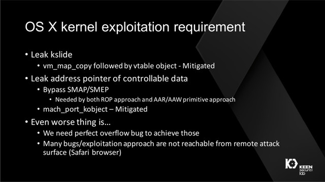 OS X kernel exploitation requirement
• Leak kslide
• vm_map_copy followed by vtable object - Mitigated
• Leak address pointer of controllable data
• Bypass SMAP/SMEP
• Needed by both ROP approach and AAR/AAW primitive approach
• mach_port_kobject – Mitigated
• Even worse thing is…
• We need perfect overflow bug to achieve those
• Many bugs/exploitation approach are not reachable from remote attack
surface (Safari browser)
