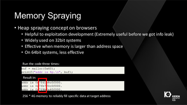 Memory Spraying
• Heap spraying concept on browsers
• Helpful to exploitation development (Extremely useful before we got info leak)
• Widely used on 32bit systems
• Effective when memory is larger than address space
• On 64bit systems, less effective
Run the code three times:
Result in:
256 * 4G memory to reliably fill specific data at target address
